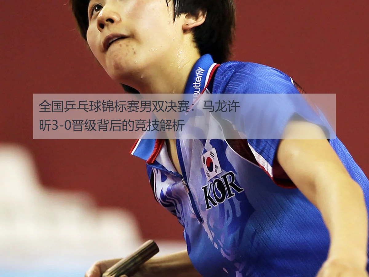 全国乒乓球锦标赛男双决赛:马龙许昕3-0晋级背后的竞技解析
